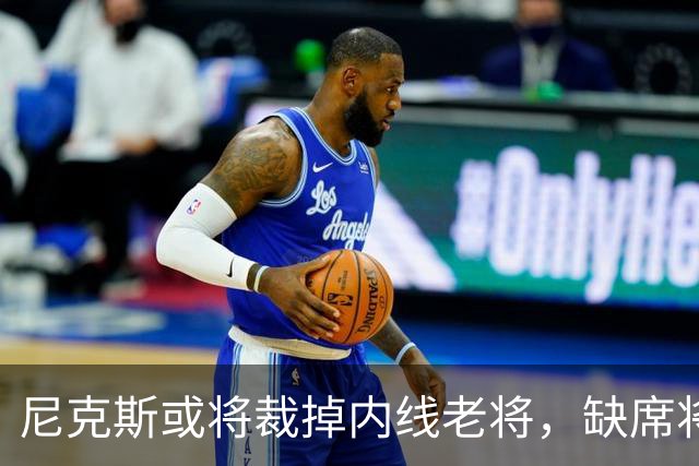尼克斯或将裁掉内线老将，缺席将影响季前阵容竞争
